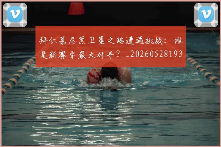 拜仁慕尼黑卫冕之路遭遇挑战:谁是新赛季最大对手?_20260528193014